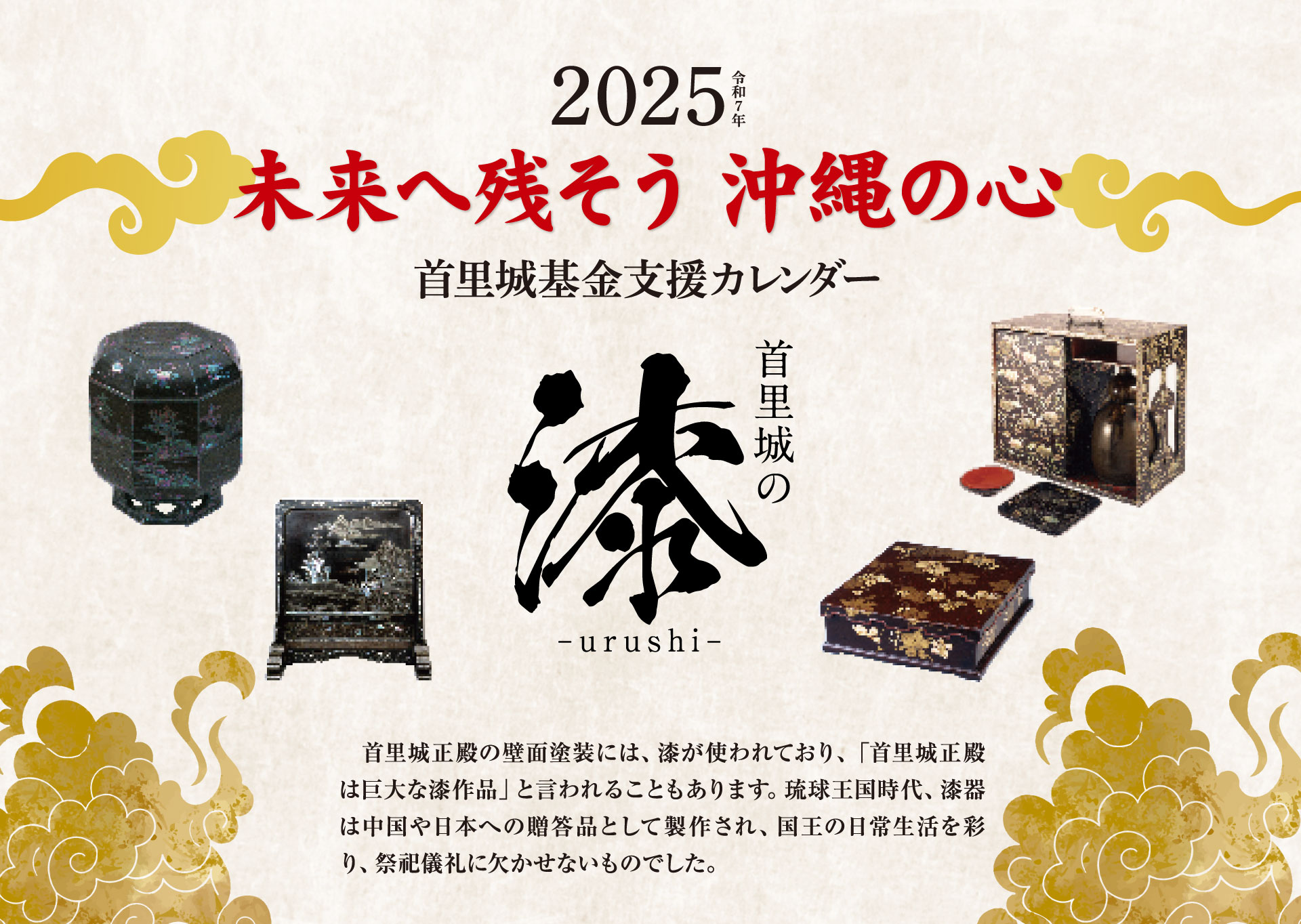 未来へ残そう沖縄の心 首里城カレンダー2025／首里城正殿の壁面塗装には、 漆が使われており、 「首里城正殿 は巨大な漆作品」 と言われることもあります。 琉球王国時代、漆器 は中国や日本への贈答品として製作され、国王の日常生活を彩 り、祭祀儀礼に欠かせないものでした。