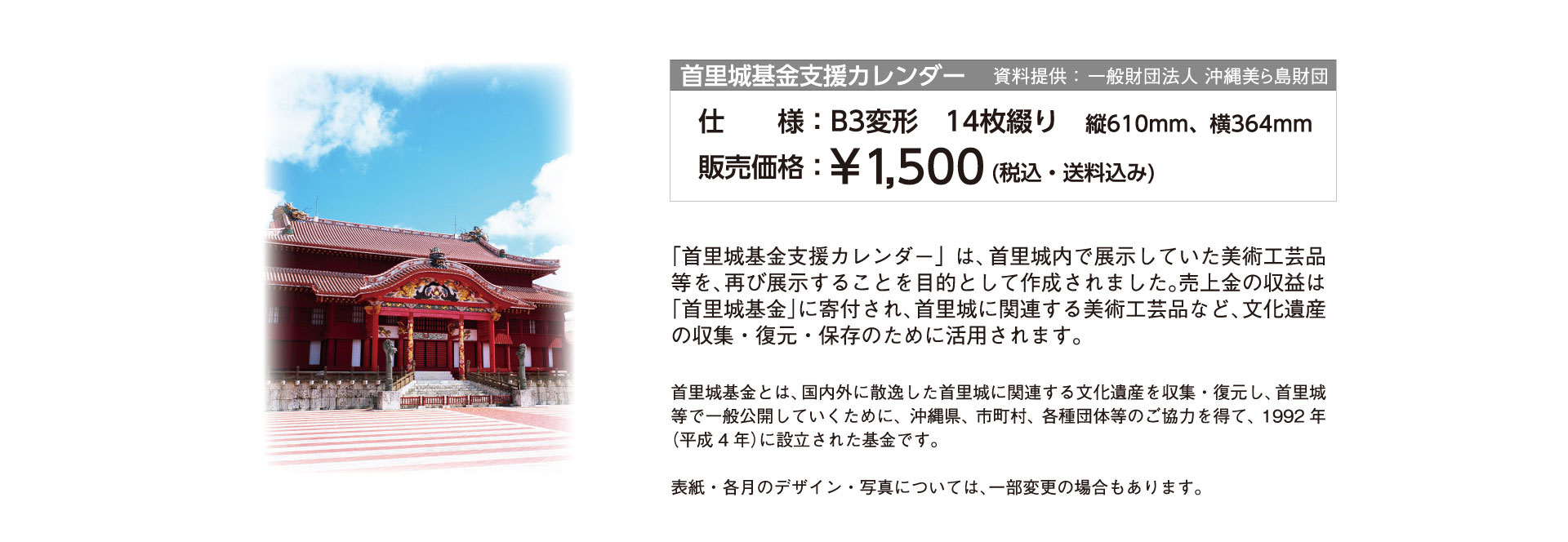 「首里城基金支援カレンダー」は、首里城内で展示していた美術工芸品等を、再び展示することを目的として作成されました。売上金の収益は「首里城基金」に寄付され、首里城に関連する美術工芸品など、文化遺産の収集・復元・保存のために活用されます。首里城基金とは、国内外に散逸した首里城に関連する文化遺産を収集・復元し、首里城等で一般公開していくために、沖縄県、市町村、各種団体等のご協力を得て、1992年（平成4年）に設立された基金です。表紙・各月のデザイン・写真については、一部変更の場合もあります。