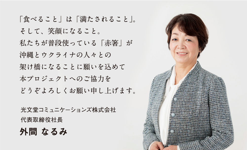 「食べること」は「満たされること」。そして、笑顔になること。私たちが普段使っている「赤黄箸」が沖縄とウクライナの人々との架け橋になることに願いを込めて 本プロジェクトへのご協力をどうぞよろしくお願い申し上げます。光文堂コミュニケーションズ株式会社 代表取締役社長 外間 なるみ